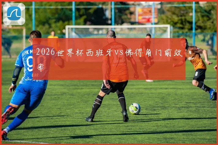 2026世界杯西班牙vs佛得角门前效率
