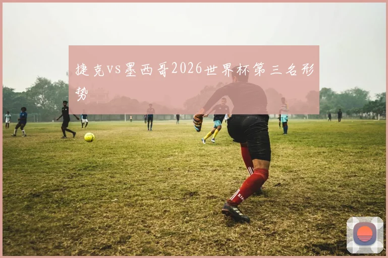 捷克vs墨西哥2026世界杯第三名形势