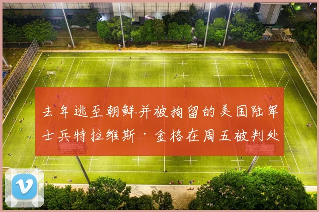 去年逃至朝鲜并被拘留的美国陆军士兵特拉维斯·金格在周五被判处一年监禁后
