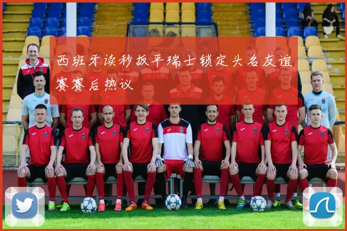 西班牙读秒扳平瑞士锁定头名友谊赛赛后热议