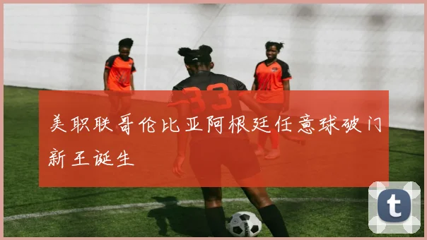 美职联哥伦比亚阿根廷任意球破门新王诞生