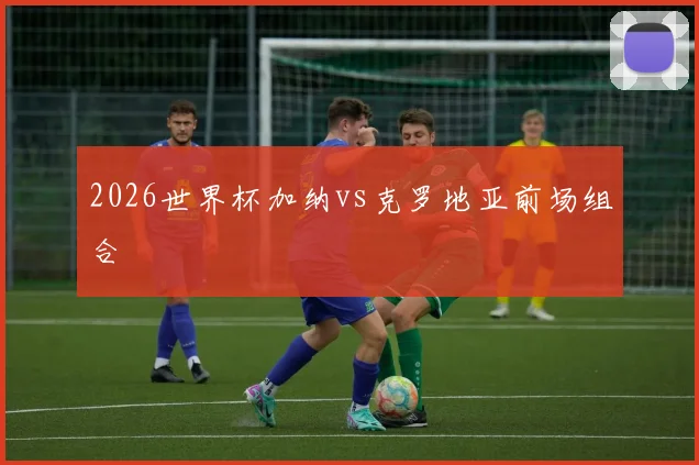 2026世界杯加纳vs克罗地亚前场组合