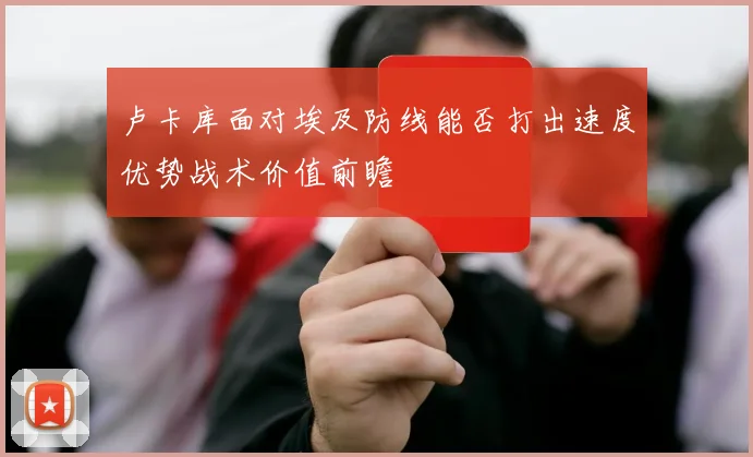 卢卡库面对埃及防线能否打出速度优势战术价值前瞻