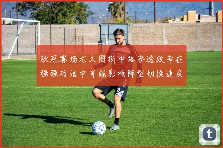 欧冠赛场尤文图斯中路渗透效率在强强对话中可能影响阵型切换速度
