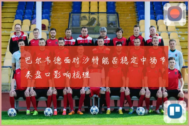 巴尔韦德面对沙特能否稳定中场节奏盘口影响梳理