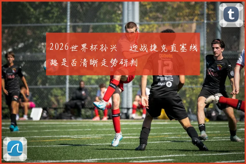 2026世界杯孙兴慜迎战捷克直塞线路是否清晰走势研判