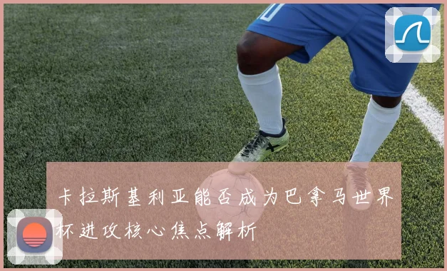 卡拉斯基利亚能否成为巴拿马世界杯进攻核心焦点解析