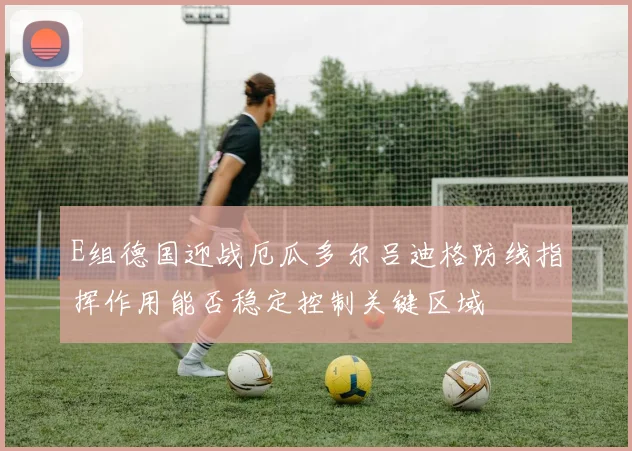 E组德国迎战厄瓜多尔吕迪格防线指挥作用能否稳定控制关键区域