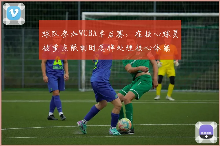 球队参加WCBA季后赛，在核心球员被重点限制时怎样处理核心体能