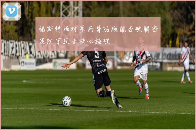 福斯特面对墨西哥防线能否破解密集防守反击核心梳理