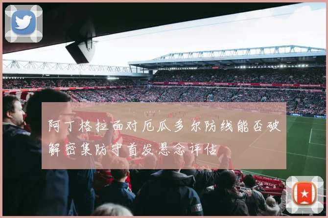 阿丁格拉面对厄瓜多尔防线能否破解密集防守首发悬念评估