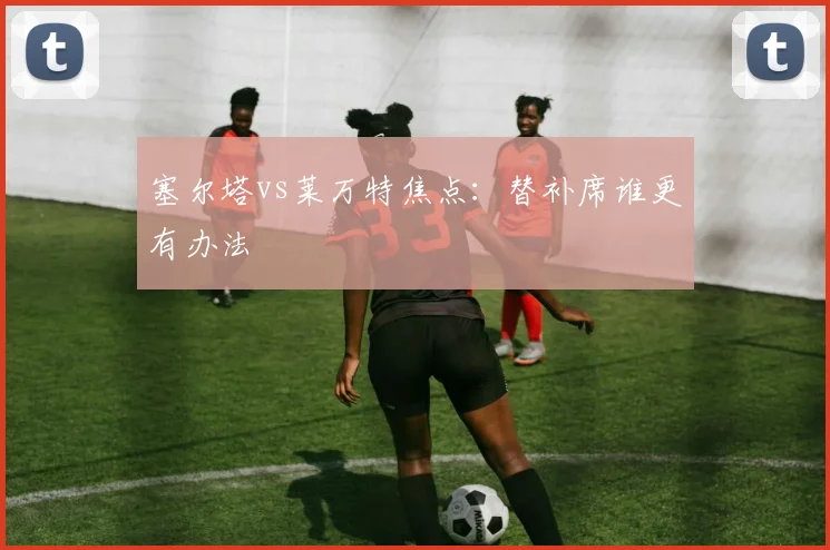 塞尔塔vs莱万特焦点：替补席谁更有办法
