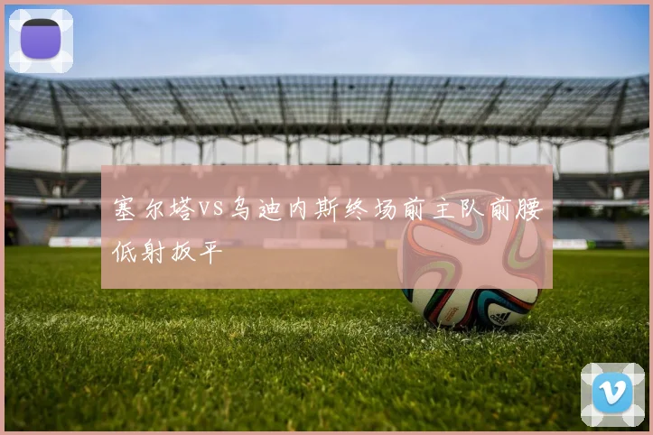 塞尔塔vs乌迪内斯终场前主队前腰低射扳平