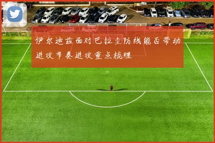 伊尔迪兹面对巴拉圭防线能否带动进攻节奏进攻重点梳理