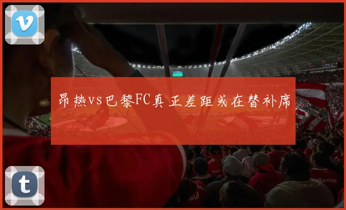 昂热vs巴黎FC真正差距或在替补席