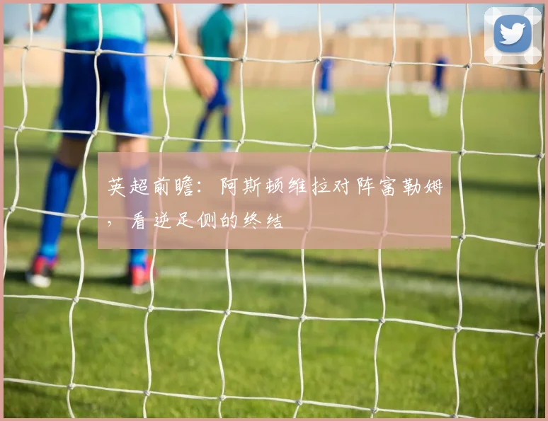 英超前瞻：阿斯顿维拉对阵富勒姆，看逆足侧的终结