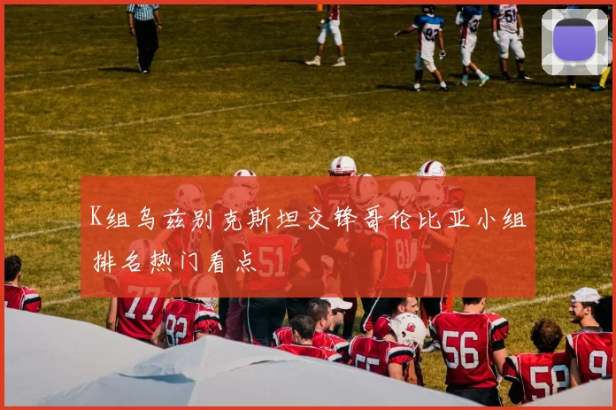 K组乌兹别克斯坦交锋哥伦比亚小组排名热门看点