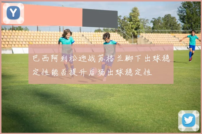 巴西阿利松迎战苏格兰脚下出球稳定性能否提升后场出球稳定性