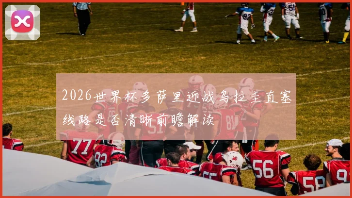2026世界杯多萨里迎战乌拉圭直塞线路是否清晰前瞻解读