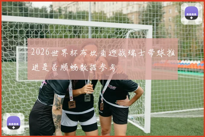 2026世界杯布坎南迎战瑞士带球推进是否顺畅数据参考