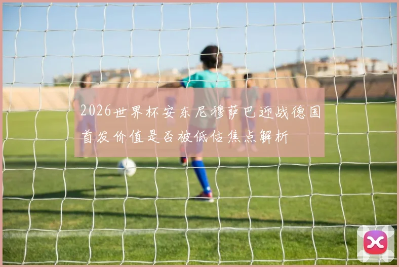 2026世界杯安东尼穆萨巴迎战德国首发价值是否被低估焦点解析